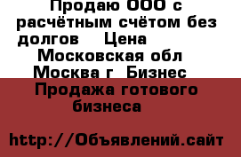 Продаю ООО с расчётным счётом без долгов. › Цена ­ 15 000 - Московская обл., Москва г. Бизнес » Продажа готового бизнеса   